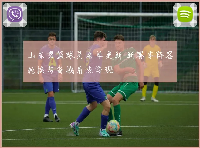 山东男篮球员名单更新 新赛季阵容轮换与备战看点浮现